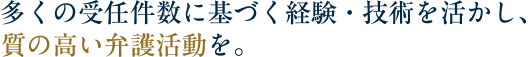 多くの受任件数に基づく経験・技術を活かし、質の高い弁護活動を。