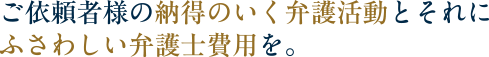 ご依頼者様の納得のいく弁護活動とそれにふさわしい弁護士費用を。